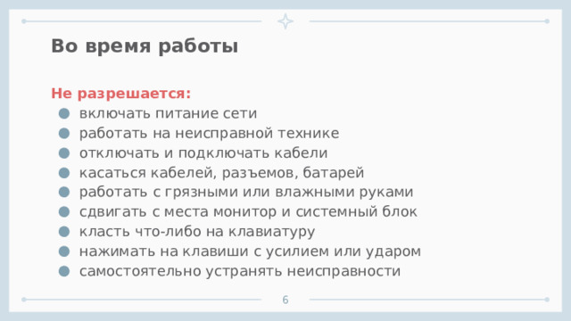 Во время работы Не разрешается: включать питание сети работать на неисправной технике отключать и подключать кабели касаться кабелей, разъемов, батарей работать с грязными или влажными руками сдвигать с места монитор и системный блок класть что-либо на клавиатуру нажимать на клавиши с усилием или ударом самостоятельно устранять неисправности      1 