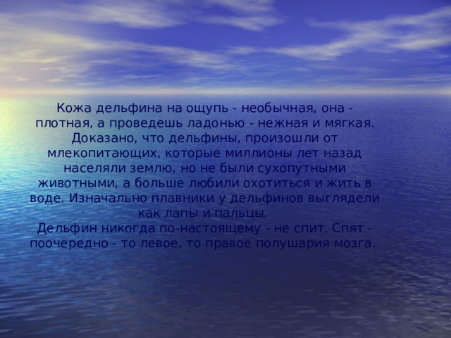 Кожа дельфина на ощупь - необычная, она - плотная, а проведешь ладонью - нежная и мягкая. Доказано, что дельфины, произошли от млекопитающих, которые миллионы лет назад населяли землю, но не были сухопутными животными, а больше любили охотиться и жить в воде. Изначально плавники у дельфинов выглядели как лапы и пальцы.  Дельфин никогда по-настоящему - не спит. Спят - поочередно - то левое, то правое полушария мозга. 