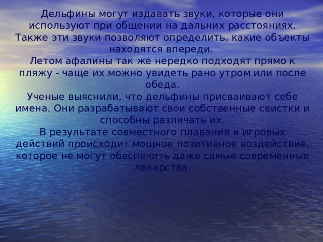 Дельфины могут издавать звуки, которые они используют при общении на дальних расстояниях. Также эти звуки позволяют определить, какие объекты находятся впереди. Летом афалины так же нередко подходят прямо к пляжу - чаще их можно увидеть рано утром или после обеда. Ученые выяснили, что дельфины присваивают себе имена. Они разрабатывают свои собственные свистки и способны различать их. В результате совместного плавания и игровых действий происходит мощное позитивное воздействие, которое не могут обеспечить даже самые современные лекарства. 