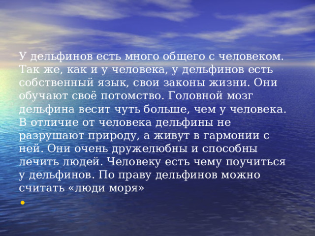 У дельфинов есть много общего с человеком. Так же, как и у человека, у дельфинов есть собственный язык, свои законы жизни. Они обучают своё потомство. Головной мозг дельфина весит чуть больше, чем у человека. В отличие от человека дельфины не разрушают природу, а живут в гармонии с ней. Они очень дружелюбны и способны лечить людей. Человеку есть чему поучиться у дельфинов. По праву дельфинов можно считать «люди моря»   