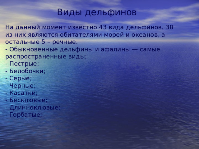 Виды дельфинов На данный момент известно 43 вида дельфинов. 38 из них являются обитателями морей и океанов, а остальные 5 – речные.  - Обыкновенные дельфины и афалины — самые распространенные виды;  - Пестрые;  - Белобочки;  - Серые;  - Черные;  - Касатки;  - Бесклювые;  - Длинноклювые;  - Горбатые;   . 