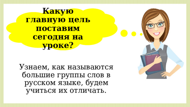 Какую главную цель поставим сегодня на уроке? Узнаем, как называются большие группы слов в русском языке, будем учиться их отличать. 