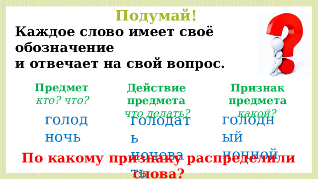 Подумай! Каждое слово имеет своё обозначение и отвечает на свой вопрос. Предмет кто? что? Признак предмета Действие предмета что делать? какой? голодный голод ночной ночь голодать ночевать По какому признаку распределили слова? 