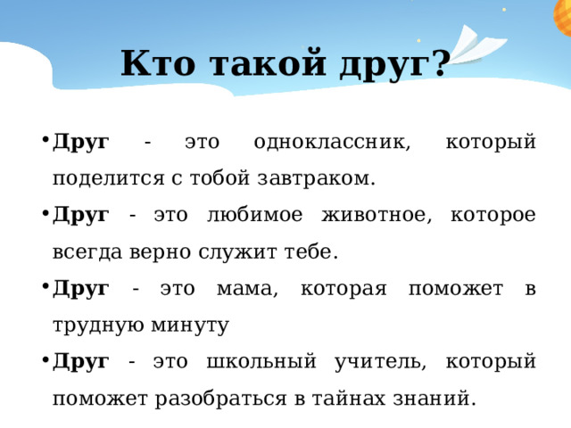 Кто такой друг? Друг - это одноклассник, который поделится с тобой завтраком. Друг - это любимое животное, которое всегда верно служит тебе. Друг - это мама, которая поможет в трудную минуту Друг - это школьный учитель, который поможет разобраться в тайнах знаний. 
