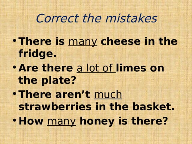 Correct the mistakes There is many  cheese in the fridge. Are there a lot of limes on the plate? There aren’t much  strawberries in the basket. How many honey is there? 