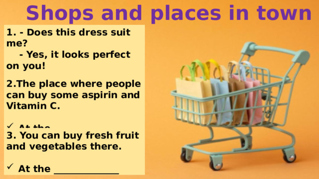 Shops and places in town 1. - Does this dress suit me?  - Yes, it looks perfect on you!  People are at the ___________. 2.The place where people can buy some aspirin and Vitamin C.  At the ______________ 3. You can buy fresh fruit and vegetables there.  At the ______________ 