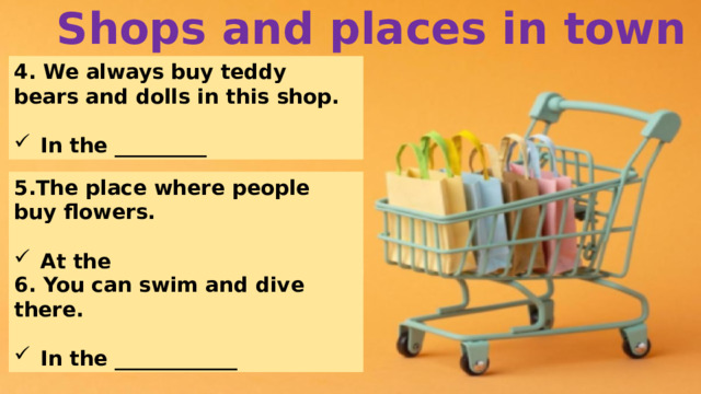 Shops and places in town 4. We always buy teddy bears and dolls in this shop.  In the _________ 5.The place where people buy flowers.  At the ___________ 6. You can swim and dive there.  In the ____________ 
