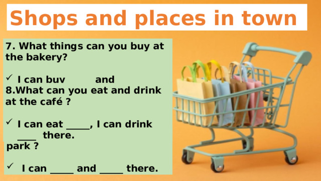 Shops and places in town 7. What things can you buy at the bakery?  I can buy _____ and _____ there. 8.What can you eat and drink at the café ?  I can eat _____, I can drink ____ there. 9.What can you do in the park ?   I can _____ and _____ there. 