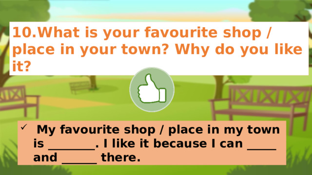 10.What is your favourite shop / place in your town? Why do you like it?  My favourite shop / place in my town is ________. I like it because I can _____ and ______ there. 