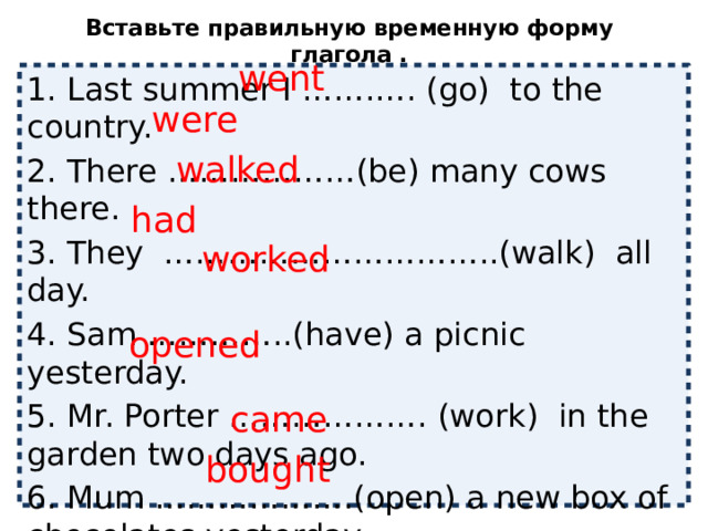 Вставьте правильную временную форму глагола .   went 1. Last summer I …….…. (go) to the country. 2. There ………………(be) many cows there. 3. They …………………………..(walk) all day. 4. Sam …………..(have) a picnic yesterday. 5. Mr. Porter ………………. (work) in the garden two days ago. 6. Mum ……………….(open) a new box of chocolates yesterday. 7. The children……………… (come) back late at night. 8. My parents …………….. (buy) a CD player for me. were walked had worked opened came bought 