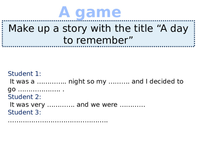 A game Make up a story with the title “A day to remember” Student 1:  It was a ………….. night so my ………. and I decided to go ……………….. .  Student 2:  It was very …………. and we were …………  Student 3:  ………………………………………..   