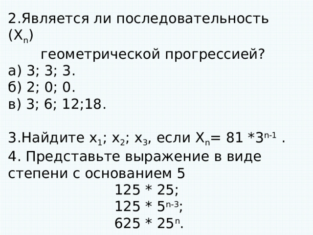 2.Является ли последовательность (X n ) геометрической прогрессией? а) 3; 3; 3. б) 2; 0; 0. в) 3; 6; 12;18. 3.Найдите x 1 ; x 2 ; x 3 , если X n = 81 *3 n-1 . 4. Представьте выражение в виде степени с основанием 5  125 * 25;  125 * 5 n-3 ;  625 * 25 n . 