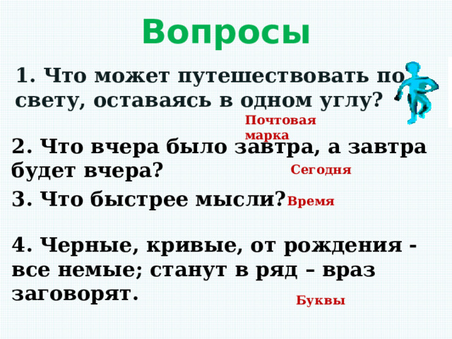 Вопросы 1. Что может путешествовать по свету, оставаясь в одном углу? Почтовая марка 2. Что вчера было завтра, а завтра будет вчера? Сегодня 3. Что быстрее мысли? Время 4. Черные, кривые, от рождения - все немые; станут в ряд – враз заговорят. Буквы 