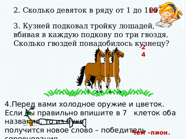 2. Сколько девяток в ряду от 1 до 100? 19 3. Кузней подковал тройку лошадей, вбивая в каждую подкову по три гвоздя. Сколько гвоздей понадобилось кузнецу? 24 4.Перед вами холодное оружие и цветок. Если вы правильно впишите в 7 клеток оба названия, то из букв получится новое слово – победитель соревнования. Чем –пион. 