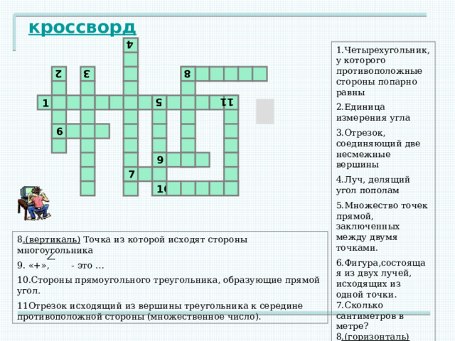 2 4 3 5 8 11 кроссворд 1.Четырехугольник, у которого противоположные стороны попарно равны 2.Единица измерения угла 3.Отрезок, соединяющий две несмежные вершины 4.Луч, делящий угол пополам 5.Множество точек прямой, заключенных между двумя точками. 6.Фигура,состоящая из двух лучей, исходящих из одной точки. 7.Сколько сантиметров в метре? 8 .(горизонталь) Отрезок, перпендикулярный к стороне. 1 6 9 7 10 8 .(вертикаль) Точка из которой исходят стороны многоугольника 9. «+», - это … 10.Стороны прямоугольного треугольника, образующие прямой угол. 11Отрезок исходящий из вершины треугольника к середине противоположной стороны (множественное число). 