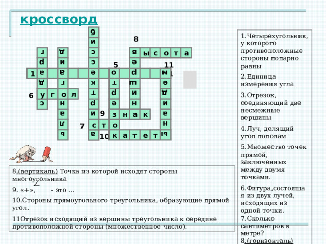 2 е 3 а о 4 8 р м г а д а р ь с у е г л н д б к а о т о и и с а т р з р и к с с е о в р е и а ш н м д е ы а и н кроссворд 1.Четырехугольник, у которого противоположные стороны попарно равны 2.Единица измерения угла 3.Отрезок, соединяющий две несмежные вершины 4.Луч, делящий угол пополам 5.Множество точек прямой, заключенных между двумя точками. 6.Фигура,состоящая из двух лучей, исходящих из одной точки. 7.Сколько сантиметров в метре? 8 .(горизонталь) Отрезок, перпендикулярный к стороне. 8 ы с о т а в 5 11 г л м а л л р п 11 1 5 а л о г 6 у 5 9 к а н з 9 о 7 т 7 с ы 10 10 е т к а т 8 .(вертикаль) Точка из которой исходят стороны многоугольника 9. «+», - это … 10.Стороны прямоугольного треугольника, образующие прямой угол. 11Отрезок исходящий из вершины треугольника к середине противоположной стороны (множественное число). 