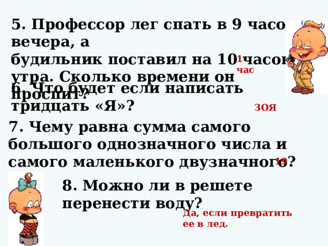 5. Профессор лег спать в 9 часов вечера, а будильник поставил на 10 часов утра. Сколько времени он проспит? 1 час 6. Что будет если написать тридцать «Я»? ЗОЯ 7. Чему равна сумма самого большого однозначного числа и самого маленького двузначного? 19 8. Можно ли в решете перенести воду? Да, если превратить ее в лед. 