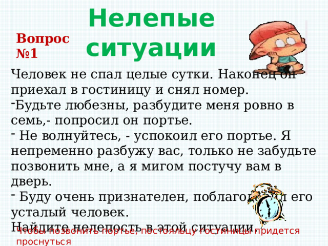 Нелепые ситуации Вопрос №1 Человек не спал целые сутки. Наконец он приехал в гостиницу и снял номер. Будьте любезны, разбудите меня ровно в семь,- попросил он портье.  Не волнуйтесь, - успокоил его портье. Я непременно разбужу вас, только не забудьте позвонить мне, а я мигом постучу вам в дверь.  Буду очень признателен, поблагодарил его усталый человек. Найдите нелепость в этой ситуации. Чтобы позвонить портье, постояльцу гостиницы придется проснуться  самому. 
