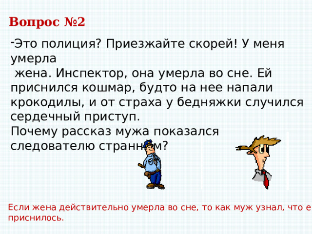 Вопрос №2 Это полиция? Приезжайте скорей! У меня умерла  жена. Инспектор, она умерла во сне. Ей приснился кошмар, будто на нее напали крокодилы, и от страха у бедняжки случился сердечный приступ. Почему рассказ мужа показался следователю странным? Если жена действительно умерла во сне, то как муж узнал, что ей приснилось. 