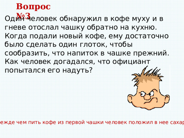 Вопрос №3 Один человек обнаружил в кофе муху и в гневе отослал чашку обратно на кухню. Когда подали новый кофе, ему достаточно было сделать один глоток, чтобы сообразить, что напиток в чашке прежний. Как человек догадался, что официант попытался его надуть? Прежде чем пить кофе из первой чашки человек положил в нее сахар. 