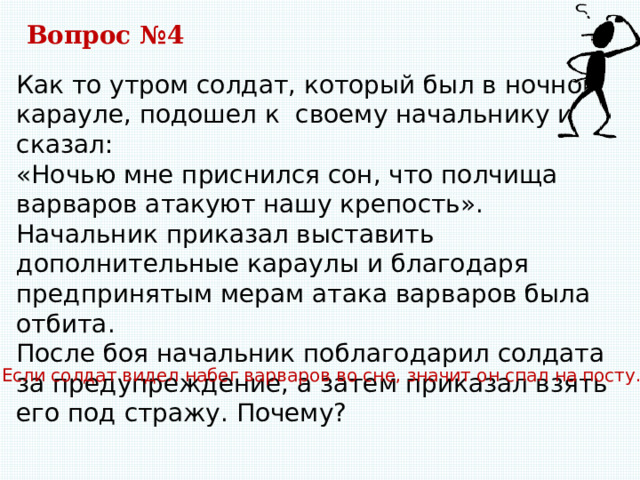 Вопрос №4 Как то утром солдат, который был в ночном карауле, подошел к своему начальнику и сказал: «Ночью мне приснился сон, что полчища варваров атакуют нашу крепость». Начальник приказал выставить дополнительные караулы и благодаря предпринятым мерам атака варваров была отбита. После боя начальник поблагодарил солдата за предупреждение, а затем приказал взять его под стражу. Почему? Если солдат видел набег варваров во сне, значит он спал на посту. 