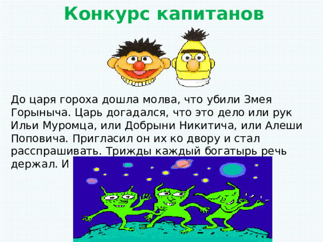 Конкурс капитанов До царя гороха дошла молва, что убили Змея Горыныча. Царь догадался, что это дело или рук Ильи Муромца, или Добрыни Никитича, или Алеши Поповича. Пригласил он их ко двору и стал расспрашивать. Трижды каждый богатырь речь держал. И сказали они: 