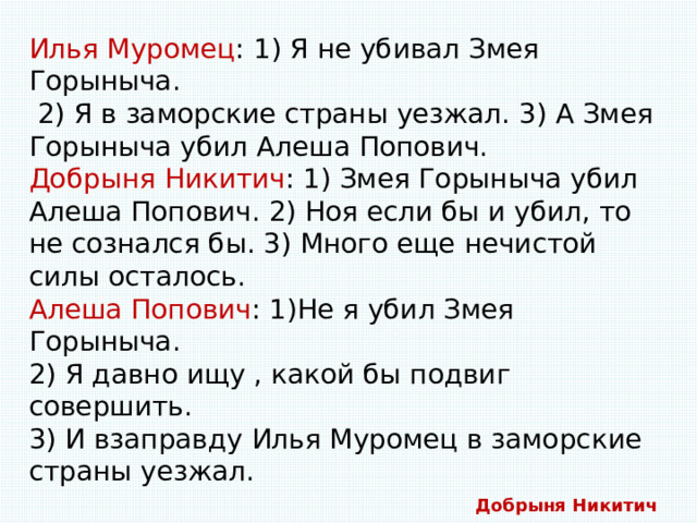 Илья Муромец : 1) Я не убивал Змея Горыныча.  2) Я в заморские страны уезжал. 3) А Змея Горыныча убил Алеша Попович. Добрыня Никитич : 1) Змея Горыныча убил Алеша Попович. 2) Ноя если бы и убил, то не сознался бы. 3) Много еще нечистой силы осталось. Алеша Попович : 1)Не я убил Змея Горыныча. 2) Я давно ищу , какой бы подвиг совершить. 3) И взаправду Илья Муромец в заморские страны уезжал. Потом царь Горох узнал, что дважды каждый богатырь сказал правду, а один раз лукавил. Так кто же убил Змея Горыныча? Добрыня Никитич 