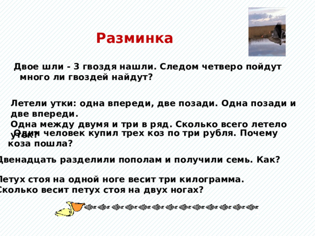 Разминка  Двое шли - 3 гвоздя нашли. Следом четверо пойдут много ли гвоздей найдут? Летели утки: одна впереди, две позади. Одна позади и две впереди. Одна между двумя и три в ряд. Сколько всего летело уток?  Один человек купил трех коз по три рубля. Почему коза пошла? Летели утки: одна впереди, две позади. Одна позади и две впереди, одна между двумя и три впереди. Сколько всего летело уток? Двенадцать разделили пополам и получили семь. Как?  Петух стоя на одной ноге весит три килограмма.  Сколько весит петух стоя на двух ногах?  