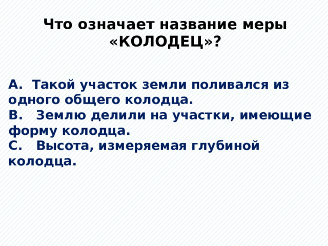 Что означает название меры «КОЛОДЕЦ»? А. Такой участок земли поливался из одного общего колодца. В. Землю делили на участки, имеющие форму колодца. С. Высота, измеряемая глубиной колодца. 