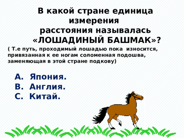 В какой стране единица измерения расстояния называлась  «ЛОШАДИНЫЙ БАШМАК»?  ( Т.е путь, проходимый лошадью пока износится, привязанная к ее ногам соломенная подошва, заменяющая в этой стране подкову) А. Япония. В. Англия. С. Китай. 