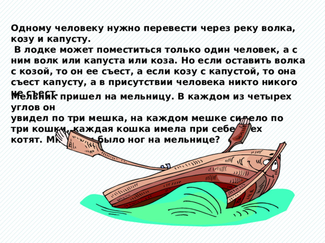 Одному человеку нужно перевести через реку волка, козу и капусту.  В лодке может поместиться только один человек, а с ним волк или капуста или коза. Но если оставить волка с козой, то он ее съест, а если козу с капустой, то она съест капусту, а в присутствии человека никто никого не съест. Мельник пришел на мельницу. В каждом из четырех углов он увидел по три мешка, на каждом мешке сидело по три кошки, каждая кошка имела при себе трех котят. Много ли было ног на мельнице? 