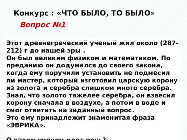 Конкурс : «ЧТО БЫЛО, ТО БЫЛО» Вопрос №1 Этот древнегреческий ученый жил около (287-212) г до нашей эры . Он был великим физиком и математиком. По преданию он додумался до своего закона, когда ему поручили установить не подмесил ли мастер, который изготовил царскую корону из золота и серебра слишком много серебра. Зная, что золото тяжелее серебра, он взвесил корону сначала в воздухе, а потом в воде и смог ответить на заданный вопрос. Это ему принадлежит знаменитая фраза «ЭВРИКА».  О каком ученом идет речь? 
