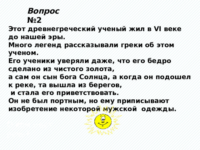 Вопрос №2 Этот древнегреческий ученый жил в VI веке до нашей эры. Много легенд рассказывали греки об этом ученом. Его ученики уверяли даже, что его бедро сделано из чистого золота, а сам он сын бога Солнца, а когда он подошел к реке, та вышла из берегов,  и стала его приветствовать. Он не был портным, но ему приписывают изобретение некоторой мужской одежды. О ком идет речь? 