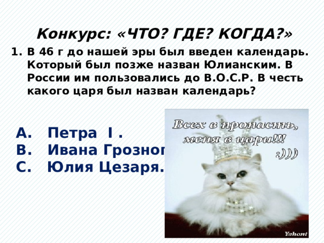 Конкурс: «ЧТО? ГДЕ? КОГДА?» В 46 г до нашей эры был введен календарь. Который был позже назван Юлианским. В России им пользовались до В.О.С.Р. В честь какого царя был назван календарь? А. Петра I . В. Ивана Грозного. С. Юлия Цезаря.  