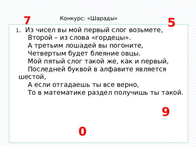 7 Конкурс: «Шарады» 5  1 . Из чисел вы мой первый слог возьмете,  Второй – из слова «гордецы».  А третьим лошадей вы погоните,  Четвертым будет блеяние овцы.  Мой пятый слог такой же, как и первый,  Последней буквой в алфавите является шестой,  А если отгадаешь ты все верно,  То в математике раздел получишь ты такой.  9 0 