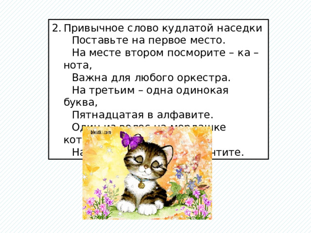 Привычное слово кудлатой наседки  Поставьте на первое место.  На месте втором посморите – ка – нота,  Важна для любого оркестра.  На третьим – одна одинокая буква,  Пятнадцатая в алфавите.  Один из волос на мордашке котенка  На месте четвертом. Прочтите. 