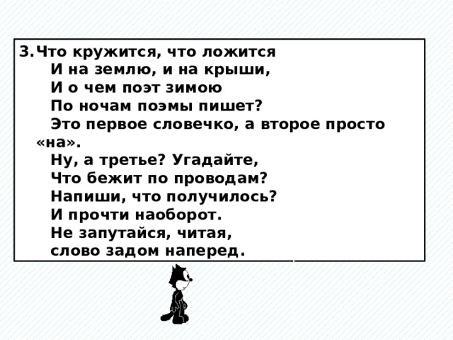 Что кружится, что ложится  И на землю, и на крыши,  И о чем поэт зимою  По ночам поэмы пишет?  Это первое словечко, а второе просто «на».  Ну, а третье? Угадайте,  Что бежит по проводам?  Напиши, что получилось?  И прочти наоборот.  Не запутайся, читая,  слово задом наперед. 