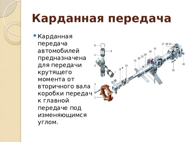 Карданная передача  Карданная передача автомобилей предназначена для передачи крутящего момента от вторичного вала коробки передач к главной передаче под изменяющимся углом. 
