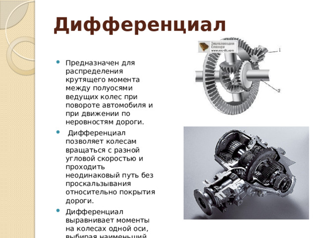 Дифференциал Предназначен для распределения крутящего момента между полуосями ведущих колес при повороте автомобиля и при движении по неровностям дороги.  Дифференциал позволяет колесам вращаться с разной угловой скоростью и проходить неодинаковый путь без проскальзывания относительно покрытия дороги. Дифференциал выравнивает моменты на колесах одной оси, выбирая наименьший из моментов сопротивления в пятне контакта колёс. 