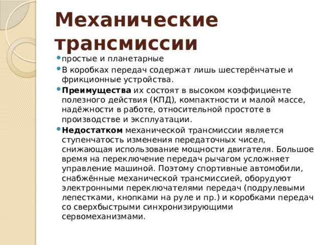 Механические трансмиссии  простые и планетарные В коробках передач содержат лишь шестерёнчатые и фрикционные устройства. Преимущества их состоят в высоком коэффициенте полезного действия (КПД), компактности и малой массе, надёжности в работе, относительной простоте в производстве и эксплуатации. Недостатком механической трансмиссии является ступенчатость изменения передаточных чисел, снижающая использование мощности двигателя. Большое время на переключение передач рычагом усложняет управление машиной. Поэтому спортивные автомобили, снабжённые механической трансмиссией, оборудуют электронными переключателями передач (подрулевыми лепестками, кнопками на руле и пр.) и коробками передач со сверхбыстрыми синхронизирующими сервомеханизмами. 