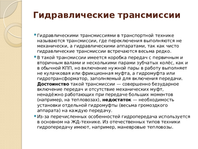 Гидравлические трансмиссии Гидравлическими трансмиссиями в транспортной технике называются трансмиссии, где переключения выполняются не механически, а гидравлическими аппаратами, так как чисто гидравлические трансмиссии встречаются весьма редко. В такой трансмиссии имеется коробка передач с первичным и вторичным валами и несколькими парами зубчатых колёс, как и в обычной КПП, но включение нужной пары в работу выполняет не кулачковая или фрикционная муфта, а гидромуфта или гидротрансформатор, заполняемый для включения передачи. Достоинство такой трансмиссии — совершенно безударное включение передач и отсутствие механических муфт, ненадёжно работающих при передаче больших моментов (например, на тепловозах), недостаток — необходимость установки отдельной гидромуфты (весьма громоздкого аппарата) на каждую передачу. Из-за перечисленных особенностей гидропередача используется в основном на ЖД-технике. Из отечественных типов техники гидропередачу имеют, например, маневровые тепловозы. 