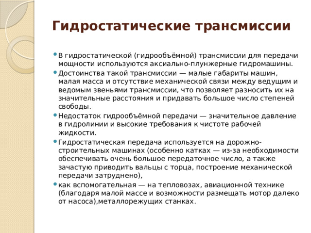Гидростатические трансмиссии В гидростатической (гидрообъёмной) трансмиссии для передачи мощности используются аксиально-плунжерные гидромашины. Достоинства такой трансмиссии — малые габариты машин, малая масса и отсутствие механической связи между ведущим и ведомым звеньями трансмиссии, что позволяет разносить их на значительные расстояния и придавать большое число степеней свободы. Недостаток гидрообъёмной передачи — значительное давление в гидролинии и высокие требования к чистоте рабочей жидкости. Гидростатическая передача используется на дорожно-строительных машинах (особенно катках — из-за необходимости обеспечивать очень большое передаточное число, а также зачастую приводить вальцы с торца, построение механической передачи затруднено), как вспомогательная — на тепловозах, авиационной технике (благодаря малой массе и возможности размещать мотор далеко от насоса),металлорежущих станках. 