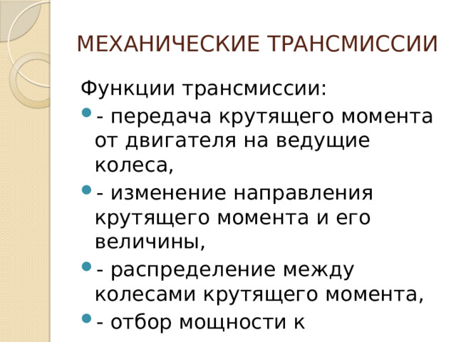 МЕХАНИЧЕСКИЕ ТРАНСМИССИИ Функции трансмиссии: - передача крутящего момента от двигателя на ведущие колеса, - изменение направления крутящего момента и его величины, - распределение между колесами крутящего момента, - отбор мощности к дополнительным агрегатам. 