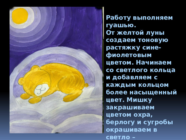 Работу выполняем гуашью. От желтой луны создаем тоновую растяжку сине-фиолетовым цветом. Начинаем со светлого кольца и добавляем с каждым кольцом более насыщенный цвет. Мишку закрашиваем цветом охра, берлогу и сугробы окрашиваем в светло – фиолетовые оттенки. 