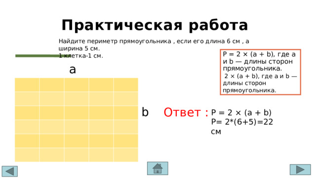 Практическая работа Найдите периметр прямоугольника , если его длина 6 см , а ширина 5 см. 1 клетка-1 см. P = 2 × (a + b), где a и b — длины сторон прямоугольника.  2 × (a + b), где a и b — длины сторон прямоугольника. a b Ответ : т P = 2 × (a + b) P= 2*(6+5)=22 см 
