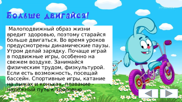  Малоподвижный образ жизни вредит здоровью, поэтому старайся больше двигаться. Во время уроков предусмотрены динамические паузы. Утром делай зарядку. Почаще играй в подвижные игры, особенно на свежем воздухе. Занимайся физическим трудом, физкультурой. Если есть возможность, посещай бассейн. Спортивные игры, катание на лыжах и коньках, плавание - надёжный путь к здоровью. 