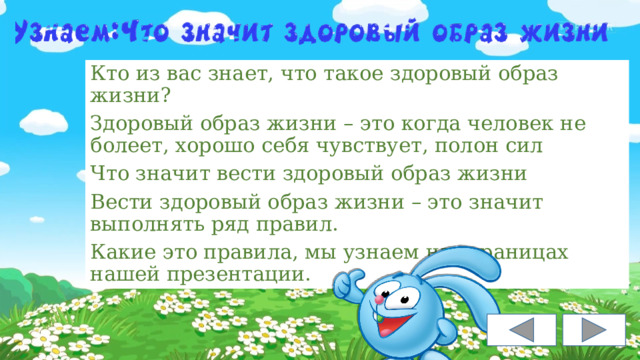 Кто из вас знает, что такое здоровый образ жизни? Здоровый образ жизни – это когда человек не болеет, хорошо себя чувствует, полон сил Что значит вести здоровый образ жизни Вести здоровый образ жизни – это значит выполнять ряд правил. Какие это правила, мы узнаем на страницах нашей презентации. 