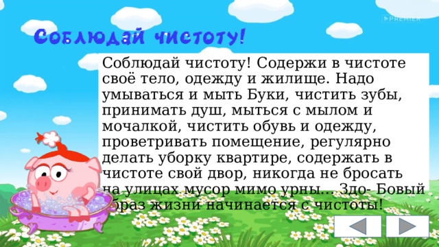 Соблюдай чистоту! Содержи в чистоте своё тело, одежду и жилище. Надо умываться и мыть Буки, чистить зубы, принимать душ, мыться с мылом и мочалкой, чистить обувь и одежду, проветривать помещение, регулярно делать уборку квартире, содержать в чистоте свой двор, никогда не бросать на улицах мусор мимо урны… Здо- Бовый образ жизни начинается с чистоты! 