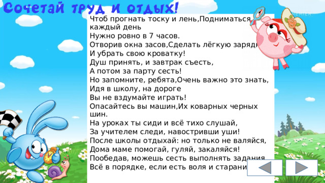 Чтоб прогнать тоску и лень,Подниматься каждый день Нужно ровно в 7 часов. Отворив окна засов,Сделать лёгкую зарядку, И убрать свою кроватку! Душ принять, и завтрак съесть, А потом за парту сесть! Но запомните, ребята,Очень важно это знать, Идя в школу, на дороге Вы не вздумайте играть! Опасайтесь вы машин,Их коварных черных шин. На уроках ты сиди и всё тихо слушай, За учителем следи, навостривши уши! После школы отдыхай: но только не валяйся, Дома маме помогай, гуляй, закаляйся! Пообедав, можешь сесть выполнять задания. Всё в порядке, если есть воля и старание. 