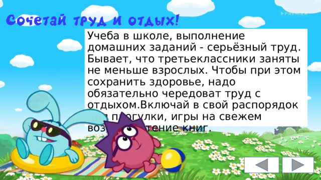Учеба в школе, выполнение домашних заданий - серьёзный труд. Бывает, что третьеклассники заняты не меньше взрослых. Чтобы при этом сохранить здоровье, надо обязательно чередоват труд с отдыхом.Включай в свой распорядок дня прогулки, игры на свежем воздухе, чтение книг. 